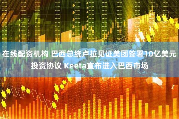 在线配资机构 巴西总统卢拉见证美团签署10亿美元投资协议 Keeta宣布进入巴西市场