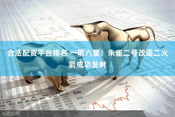 合法配资平台排名 一箭六星！朱雀二号改遥二火箭成功发射