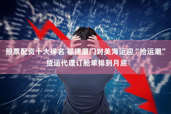 股票配资十大排名 福建厦门对美海运迎“抢运潮” 货运代理订舱单排到月底