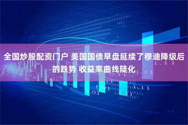 全国炒股配资门户 美国国债早盘延续了穆迪降级后的跌势 收益率曲线陡化