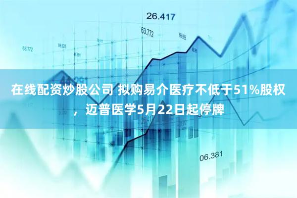 在线配资炒股公司 拟购易介医疗不低于51%股权，迈普医学5月22日起停牌
