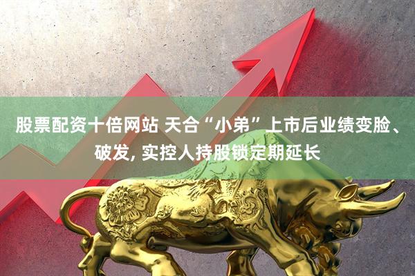股票配资十倍网站 天合“小弟”上市后业绩变脸、破发, 实控人持股锁定期延长
