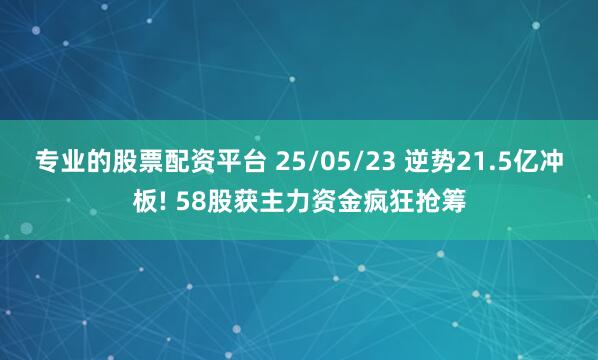 专业的股票配资平台 25/05/23 逆势21.5亿冲板! 58股获主力资金疯狂抢筹