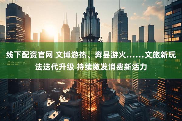 线下配资官网 文博游热、奔县游火……文旅新玩法迭代升级 持续激发消费新活力