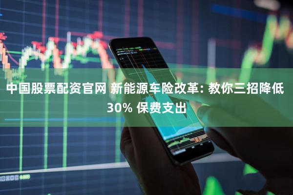 中国股票配资官网 新能源车险改革: 教你三招降低 30% 保费支出