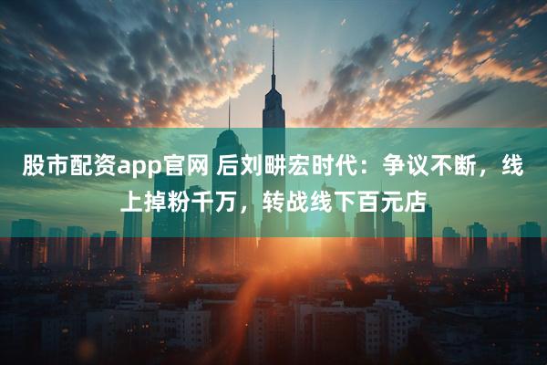 股市配资app官网 后刘畊宏时代：争议不断，线上掉粉千万，转战线下百元店