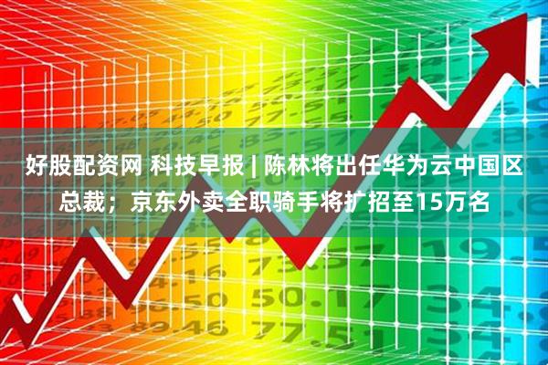 好股配资网 科技早报 | 陈林将出任华为云中国区总裁；京东外卖全职骑手将扩招至15万名