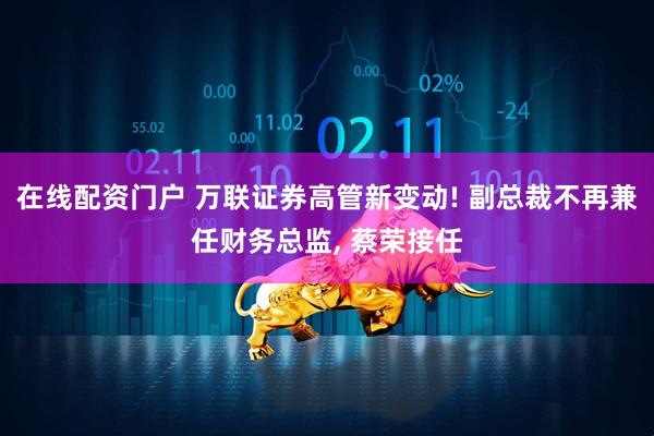 在线配资门户 万联证券高管新变动! 副总裁不再兼任财务总监, 蔡荣接任