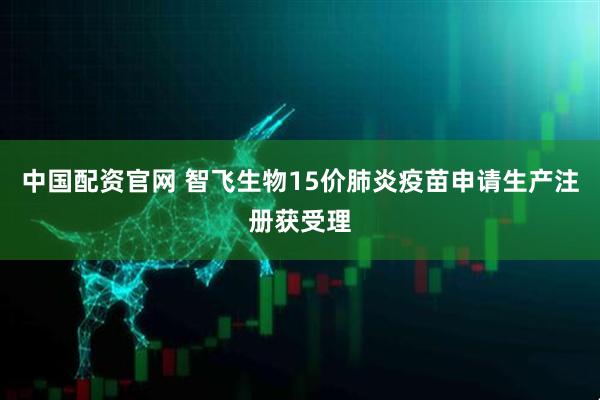 中国配资官网 智飞生物15价肺炎疫苗申请生产注册获受理