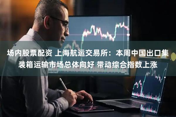 场内股票配资 上海航运交易所：本周中国出口集装箱运输市场总体向好 带动综合指数上涨