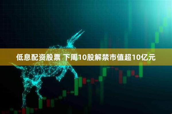 低息配资股票 下周10股解禁市值超10亿元