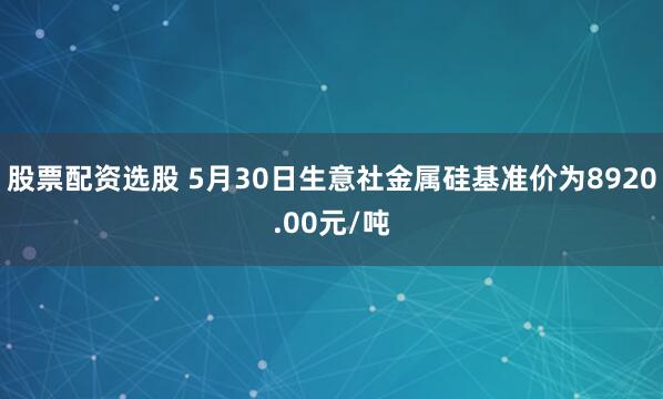 股票配资选股 5月30日生意社金属硅基准价为8920.00元/吨
