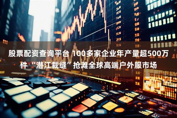 股票配资查询平台 100多家企业年产量超500万件 “潜江裁缝”抢滩全球高端户外服市场