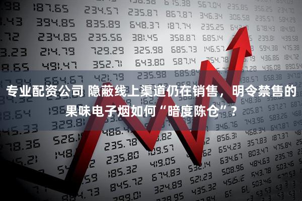 专业配资公司 隐蔽线上渠道仍在销售，明令禁售的果味电子烟如何“暗度陈仓”？