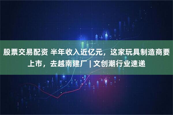 股票交易配资 半年收入近亿元，这家玩具制造商要上市，去越南建厂 | 文创潮行业速递
