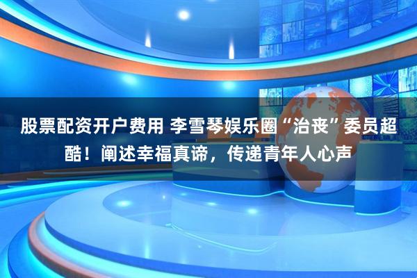 股票配资开户费用 李雪琴娱乐圈“治丧”委员超酷！阐述幸福真谛，传递青年人心声