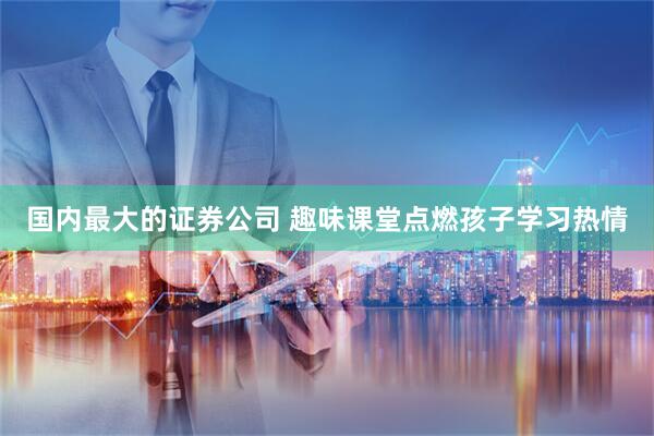 国内最大的证券公司 趣味课堂点燃孩子学习热情