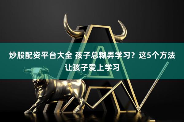 炒股配资平台大全 孩子总糊弄学习？这5个方法让孩子爱上学习