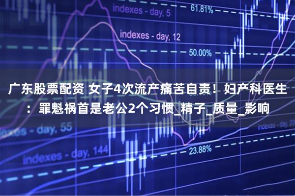 广东股票配资 女子4次流产痛苦自责！妇产科医生：罪魁祸首是老公2个习惯_精子_质量_影响