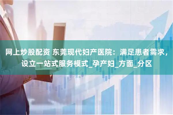 网上炒股配资 东莞现代妇产医院：满足患者需求，设立一站式服务模式_孕产妇_方面_分区