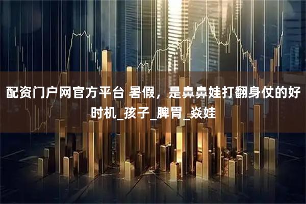 配资门户网官方平台 暑假，是鼻鼻娃打翻身仗的好时机_孩子_脾胃_焱娃
