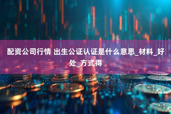 配资公司行情 出生公证认证是什么意思_材料_好处_方式得
