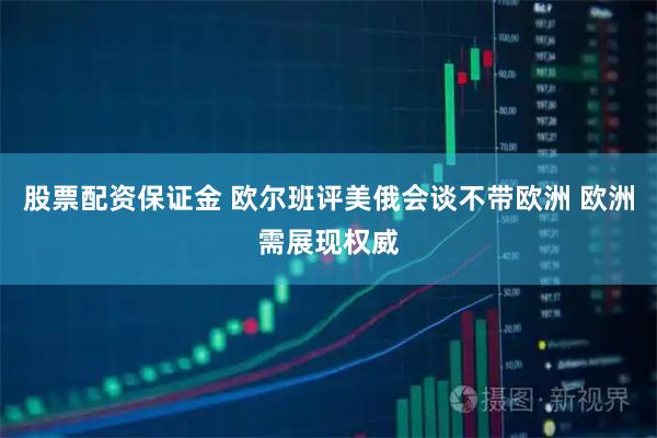 股票配资保证金 欧尔班评美俄会谈不带欧洲 欧洲需展现权威