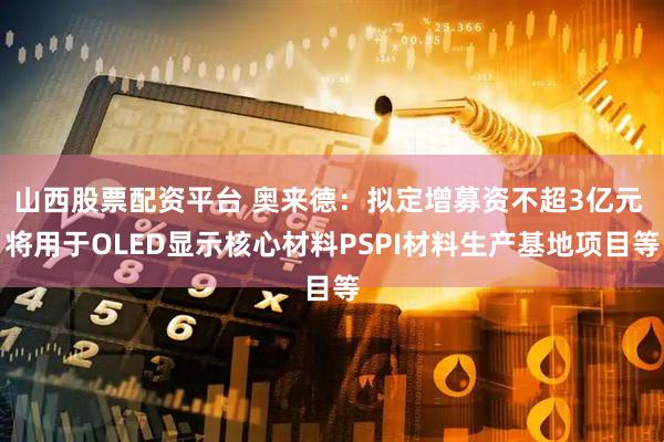 山西股票配资平台 奥来德：拟定增募资不超3亿元 将用于OLED显示核心材料PSPI材料生产基地项目等
